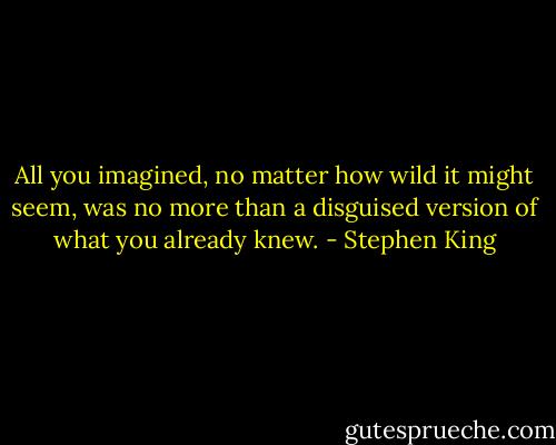 All you imagined, no matter how wild it might seem, was no more than a disguised version of what you already knew. - Stephen King
