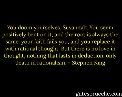 You doom yourselves, Susannah. You seem positively bent on it, and the root is always the same: your faith fails you, and you replace it with rational thought. But there is no love in thought, nothing that lasts in deduction, only death in rationalism. - Stephen King