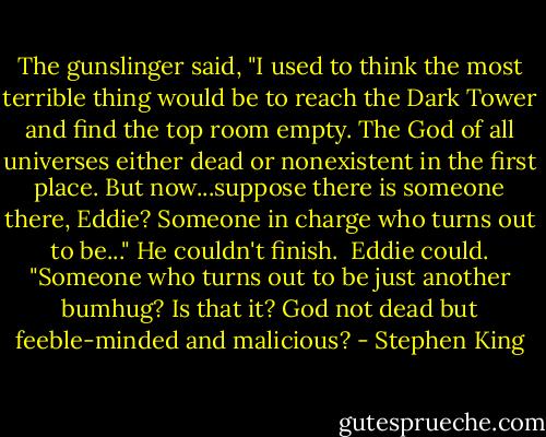The gunslinger said, "I used to think the most terrible thing would be to reach the Dark Tower and find the top room empty. The God of all universes either dead or nonexistent in the first place. But now...suppose there is someone there, Eddie? Someone in charge who turns out to be..." He couldn't finish.<br /><br />Eddie could. "Someone who turns out to be just another bumhug? Is that it? God not dead but feeble-minded and malicious? - Stephen King