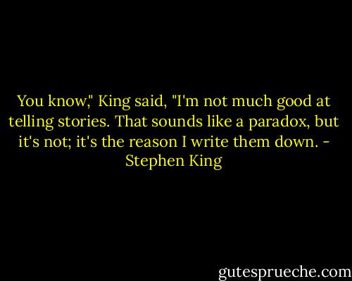 You know," King said, "I'm not much good at telling stories. That sounds like a paradox, but it's not; it's the reason I write them down. - Stephen King