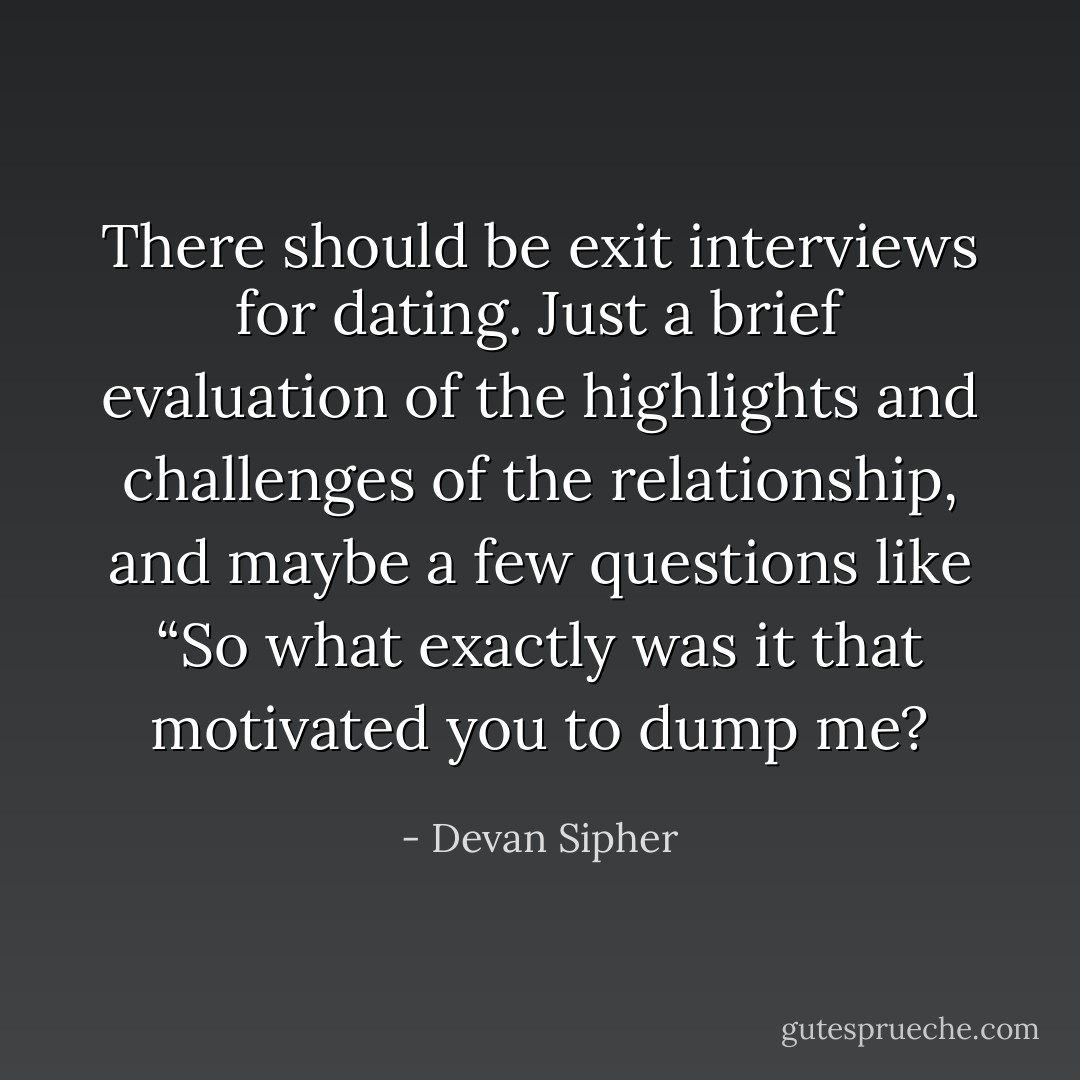 There should be exit interviews for dating. Just a brief evaluation of the highlights and challenges of the relationship, and maybe a few questions like “So what exactly was it that motivated you to dump me? - Devan Sipher