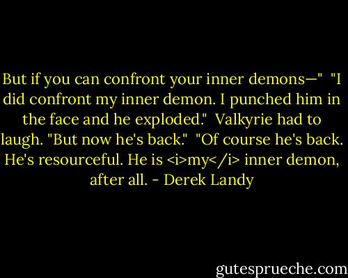 But if you can confront your inner demons—"<br /><br />"I did confront my inner demon. I punched him in the face and he exploded."<br /><br />Valkyrie had to laugh. "But now he's back."<br /><br />"Of course he's back. He's resourceful. He is <i>my</i> inner demon, after all. - Derek Landy