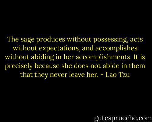 The sage produces without possessing, acts without expectations, and accomplishes without abiding in her accomplishments. It is precisely because she does not abide in them that they never leave her. - Lao Tzu