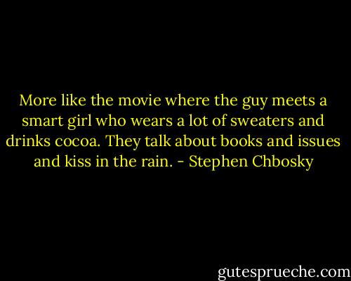 More like the movie where the guy meets a smart girl who wears a lot of sweaters and drinks cocoa. They talk about books and issues and kiss in the rain. - Stephen Chbosky