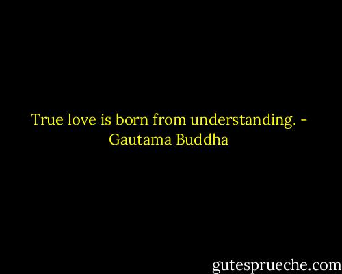 True love is born from understanding. - Gautama Buddha