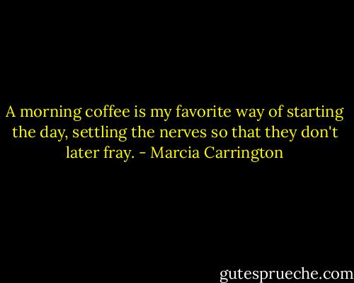 A morning coffee is my favorite way of starting the day, settling the nerves so that they don't later fray. - Marcia Carrington