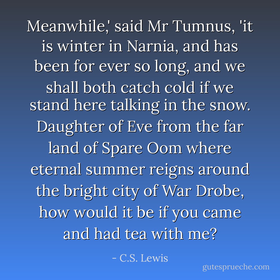 Meanwhile,' said Mr Tumnus, 'it is winter in Narnia, and has been for ever so long, and we shall both catch cold if we stand here talking in the snow. Daughter of Eve from the far land of Spare Oom where eternal summer reigns around the bright city of War Drobe, how would it be if you came and had tea with me? - C.S. Lewis