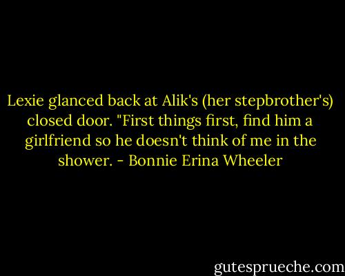Lexie glanced back at Alik's (her stepbrother's) closed door. "First things first, find him a girlfriend so he doesn't think of me in the shower. - Bonnie Erina Wheeler
