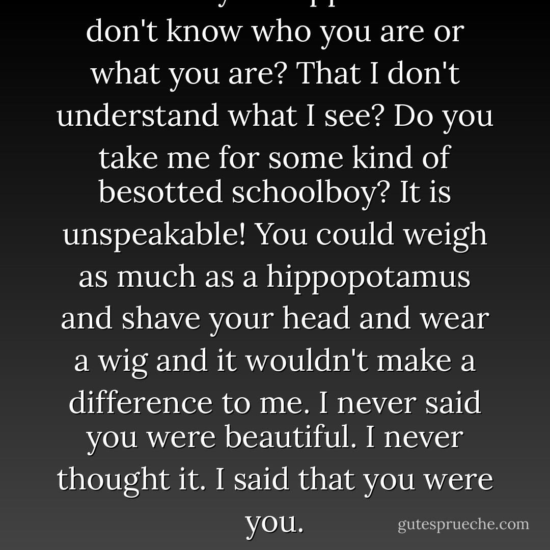 How <em>dare</em> you suppose that I don't know who you are or what you are? That I don't understand what I see? Do you take me for some kind of besotted schoolboy? It is <em>unspeakable</em>! You could weigh as much as a hippopotamus and shave your head and wear a wig and it wouldn't make a difference to me. I never<em> said</em> you were beautiful. I never <em>thought</em> it. I said that you were<em> you</em>. - Eva Ibbotson