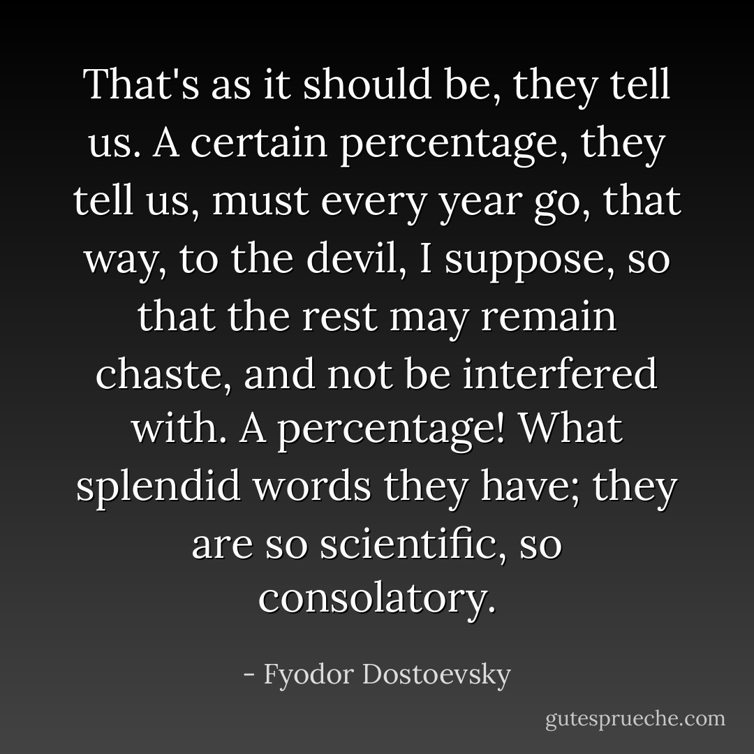 That's as it should be, they tell us. A certain percentage, they tell us, must every year go, that way, to the devil, I suppose, so that the rest may remain chaste, and not be interfered with. A percentage! What splendid words they have; they are so scientific, so consolatory. - Fyodor Dostoevsky