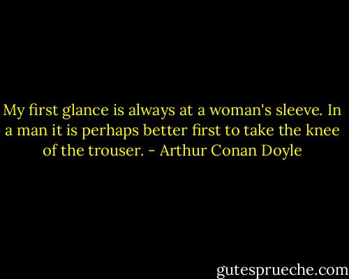 My first glance is always at a woman's sleeve. In a man it is perhaps better first to take the knee of the trouser. - Arthur Conan Doyle
