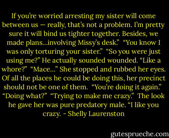 If you’re worried arresting my sister will come between us — really, that’s not a problem. I’m pretty sure it will bind us tighter together. Besides, we made plans…involving Missy’s desk.”<br /><br />“You know I was only torturing your sister.”<br /><br />“So you were just using me?” He actually sounded wounded. “Like a whore?”<br /><br />“Mace…” She stopped and rubbed her eyes. Of all the places he could be doing this, her precinct should not be one of them.<br /><br />“You’re doing it again.”<br /><br />“Doing what?”<br /><br />“Trying to make me crazy.”<br /><br />The look he gave her was pure predatory male. “I like you crazy. - Shelly Laurenston