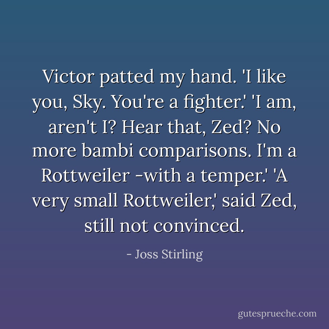 Victor patted my hand. 'I like you, Sky. You're a fighter.'<br />'I am, aren't I? Hear that, Zed? No more bambi comparisons. I'm a Rottweiler -with a temper.'<br />'A very small Rottweiler,' said Zed, still not convinced. - Joss Stirling
