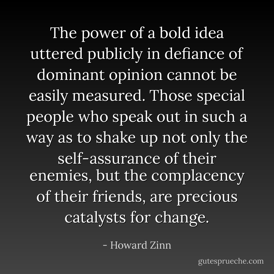 The power of a bold idea uttered publicly in defiance of dominant opinion cannot be easily measured. Those special people who speak out in such a way as to shake up not only the self-assurance of their enemies, but the complacency of their friends, are precious catalysts for change. - Howard Zinn