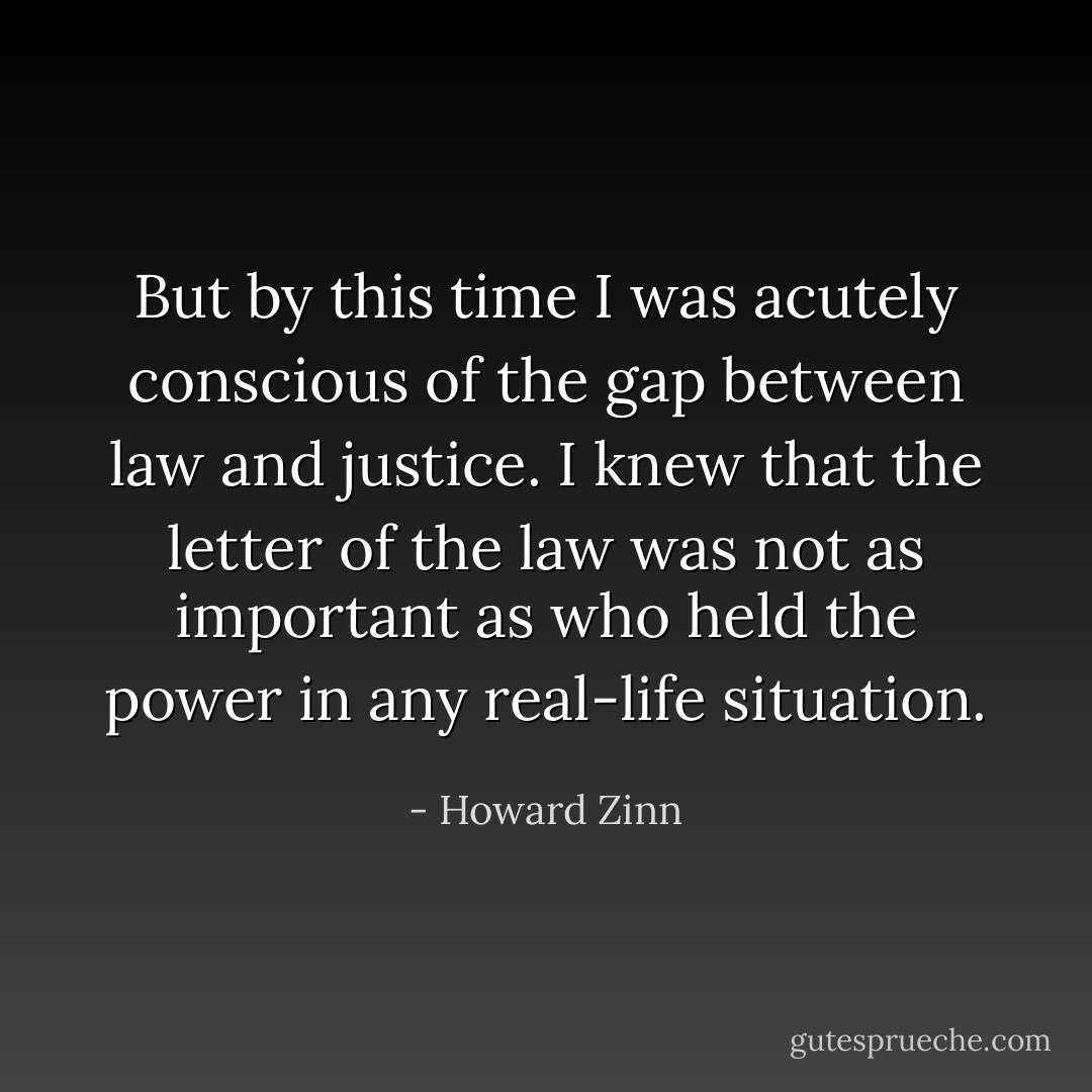 But by this time I was acutely conscious of the gap between law and justice. I knew that the letter of the law was not as important as who held the power in any real-life situation. - Howard Zinn