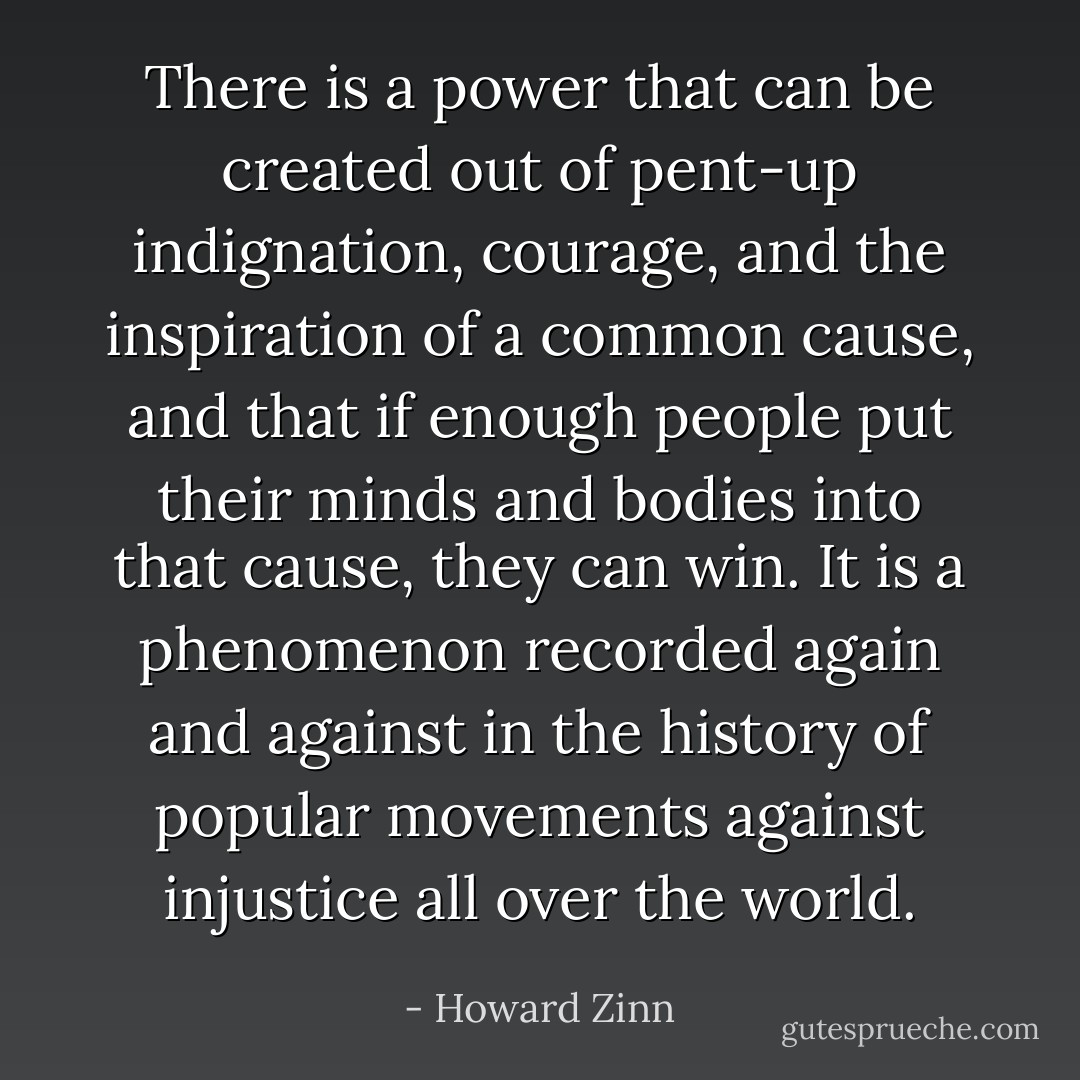 There is a power that can be created out of pent-up indignation, courage, and the inspiration of a common cause, and that if enough people put their minds and bodies into that cause, they can win. It is a phenomenon recorded again and against in the history of popular movements against injustice all over the world. - Howard Zinn