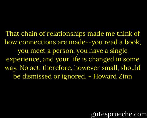That chain of relationships made me think of how connections are made--you read a book, you meet a person, you have a single experience, and your life is changed in some way. No act, therefore, however small, should be dismissed or ignored. - Howard Zinn