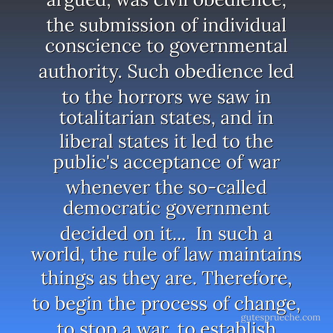 Civil disobedience, as I put it to the audience, was not the problem, despite the warnings of some that it threatened social stability, that it led to anarchy. The greatest danger, I argued, was civil obedience, the submission of individual conscience to governmental authority. Such obedience led to the horrors we saw in totalitarian states, and in liberal states it led to the public's acceptance of war whenever the so-called democratic government decided on it...<br /><br />In such a world, the rule of law maintains things as they are. Therefore, to begin the process of change, to stop a war, to establish justice, it may be necessary to break the law, to commit acts of civil disobedience, as Southern black did, as antiwar protesters did. - Howard Zinn