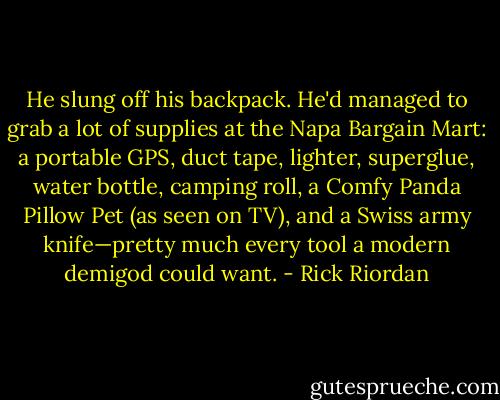 He slung off his backpack. He'd managed to grab a lot of supplies at the Napa Bargain Mart: a portable GPS, duct tape, lighter, superglue, water bottle, camping roll, a Comfy Panda Pillow Pet (as seen on TV), and a Swiss army knife—pretty much every tool a modern demigod could want. - Rick Riordan
