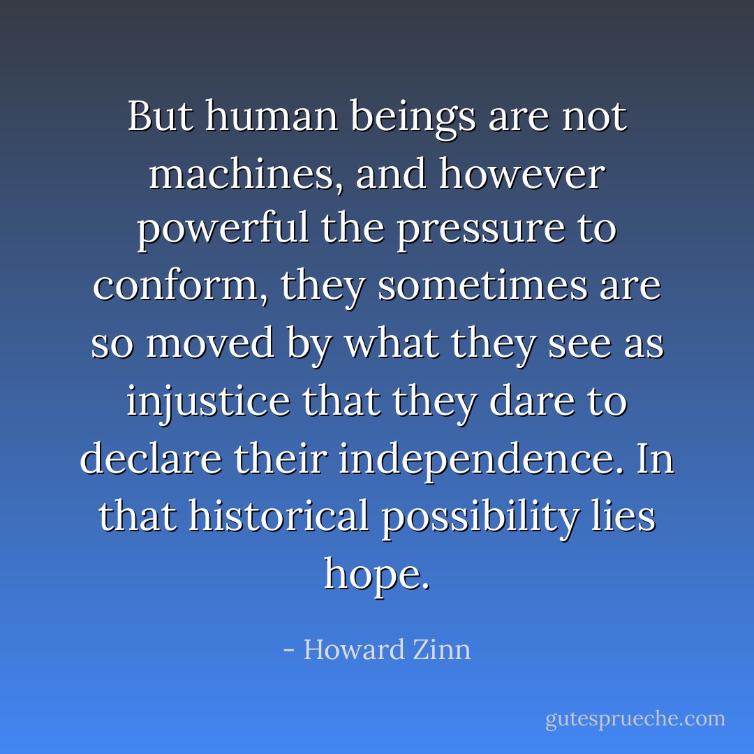 But human beings are not machines, and however powerful the pressure to conform, they sometimes are so moved by what they see as injustice that they dare to declare their independence. In that historical possibility lies hope. - Howard Zinn
