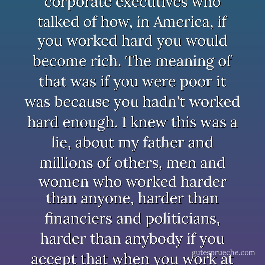 I've always resented the smug statements of politicians, media commentators, corporate executives who talked of how, in America, if you worked hard you would become rich. The meaning of that was if you were poor it was because you hadn't worked hard enough. I knew this was a lie, about my father and millions of others, men and women who worked harder than anyone, harder than financiers and politicians, harder than anybody if you accept that when you work at an unpleasant job that makes it very hard work indeed. - Howard Zinn
