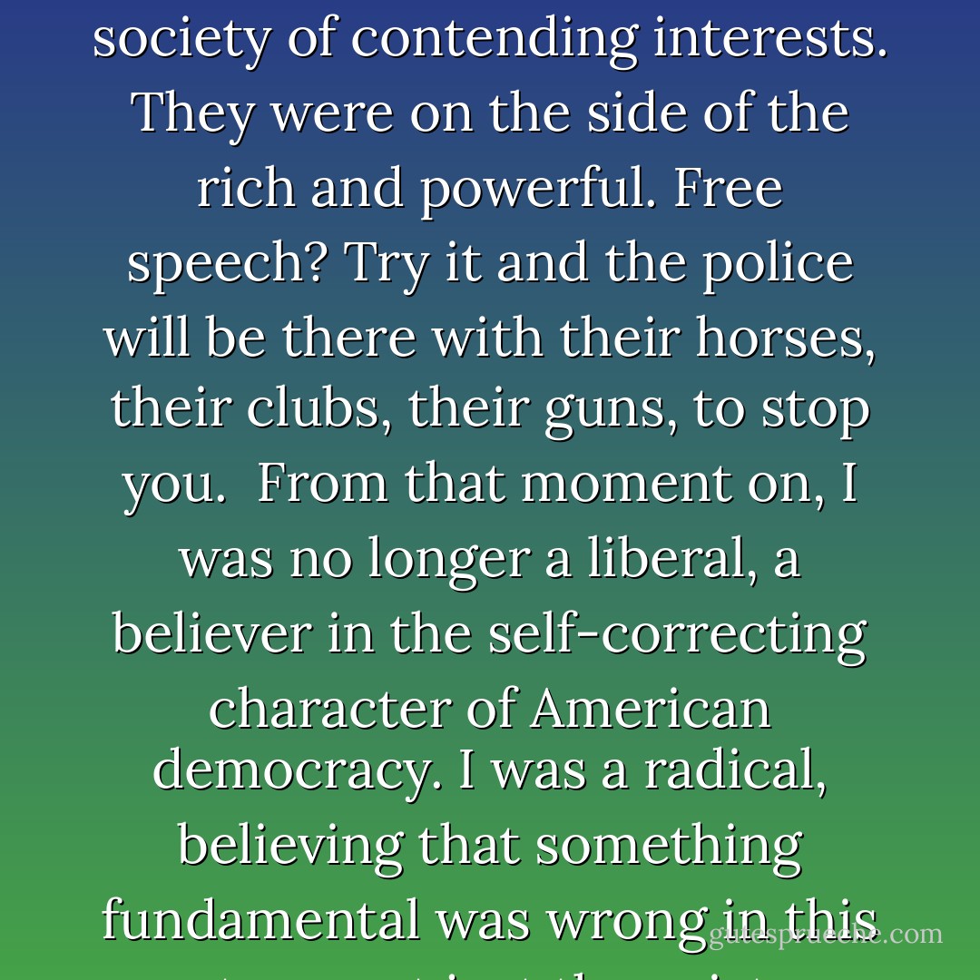 I was astonished, bewildered. This was America, a country where, whatever its faults, people could speak, write, assemble, demonstrate without fear. It was in the Constitution, the Bill of Rights. We were a democracy...<br /><br />But I knew it wasn't a dream; there was a painful lump on the side of my head...<br /><br />The state and its police were not neutral referees in a society of contending interests. They were on the side of the rich and powerful. Free speech? Try it and the police will be there with their horses, their clubs, their guns, to stop you.<br /><br />From that moment on, I was no longer a liberal, a believer in the self-correcting character of American democracy. I was a radical, believing that something fundamental was wrong in this country--not just the existence of poverty amidst great wealth, not just the horrible treatment of black people, but something rotten at the root. The situation required not just a new president or new laws, but an uprooting of the old order, the introduction of a new kind of society--cooperative, peaceful, egalitarian. - Howard Zinn