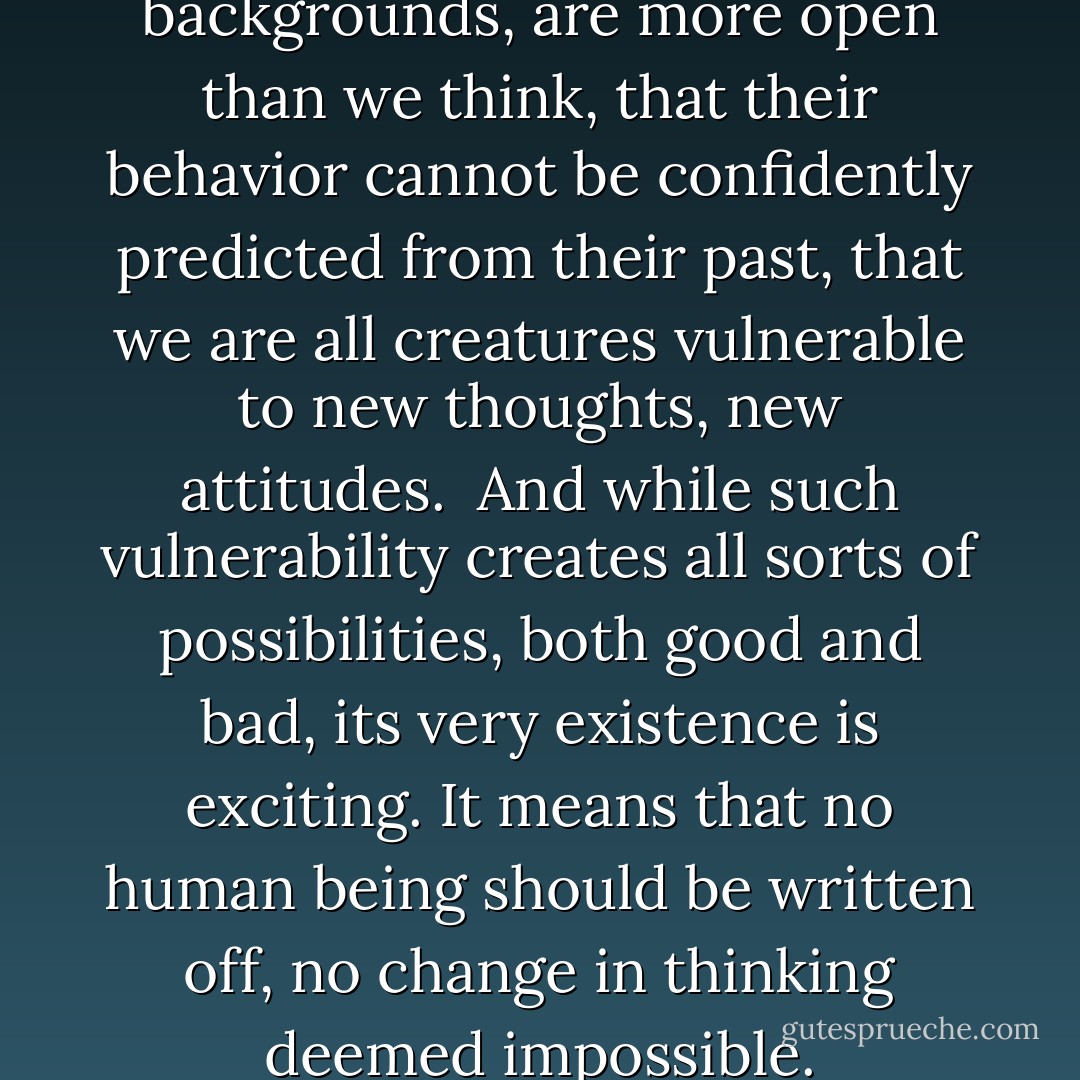 Human beings, whatever their backgrounds, are more open than we think, that their behavior cannot be confidently predicted from their past, that we are all creatures vulnerable to new thoughts, new attitudes.<br /><br />And while such vulnerability creates all sorts of possibilities, both good and bad, its very existence is exciting. It means that no human being should be written off, no change in thinking deemed impossible. - Howard Zinn