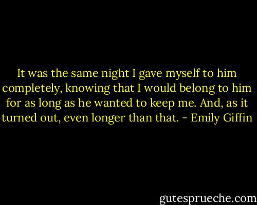 It was the same night I gave myself to him completely, knowing that I would belong to him for as long as he wanted to keep me. And, as it turned out, even longer than that. - Emily Giffin