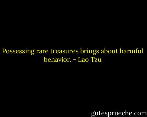 Possessing rare treasures brings about harmful behavior. - Lao Tzu