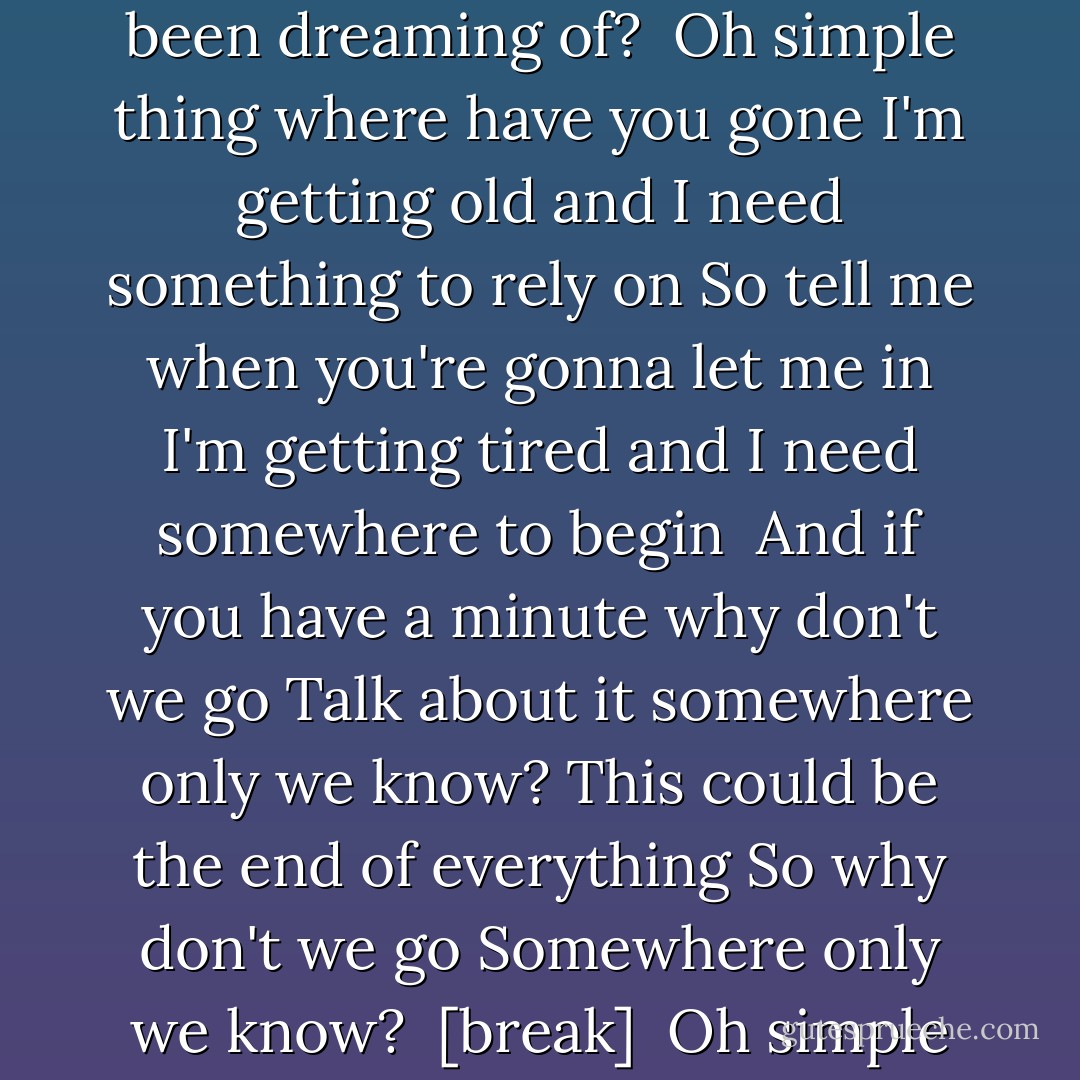 I walked across an empty land<br />I knew the pathway like the back of my hand<br />I felt the earth beneath my feet<br />Sat by the river and it made me complete<br /><br />Oh simple thing where have you gone<br />I'm getting old and I need something to rely on<br />So tell me when you're gonna let me in<br />I'm getting tired and I need somewhere to begin<br /><br />I came across a fallen tree<br />I felt the branches of it looking at me<br />Is this the place we used to love?<br />Is this the place that I've been dreaming of?<br /><br />Oh simple thing where have you gone<br />I'm getting old and I need something to rely on<br />So tell me when you're gonna let me in<br />I'm getting tired and I need somewhere to begin<br /><br />And if you have a minute why don't we go<br />Talk about it somewhere only we know?<br />This could be the end of everything<br />So why don't we go<br />Somewhere only we know?<br /><br />[break]<br /><br />Oh simple thing where have you gone<br />I'm getting old and I need something to rely on<br />So tell me when you're gonna let me in<br />I'm getting tired and I need somewhere to begin<br /><br />So if you have a minute why don't we go<br />Talk about it somewhere only we know?<br />This could be the end of everything<br />So why don't we go<br />So why don't we go<br /><br />This could be the end of everything<br />So why don't we go<br />Somewhere only we know? - Bil Keane