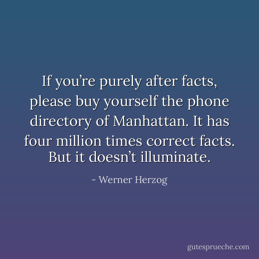 If you’re purely after facts, please buy yourself the phone directory of Manhattan. It has four million times correct facts. But it doesn’t illuminate. - Werner Herzog