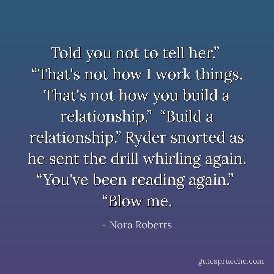 Told you not to tell her.”<br /><br />“That's not how I work things. That's not how you build a relationship.”<br /><br />“Build a relationship.” Ryder snorted as he sent the drill whirling again. “You've been reading again.”<br /><br />“Blow me. - Nora Roberts