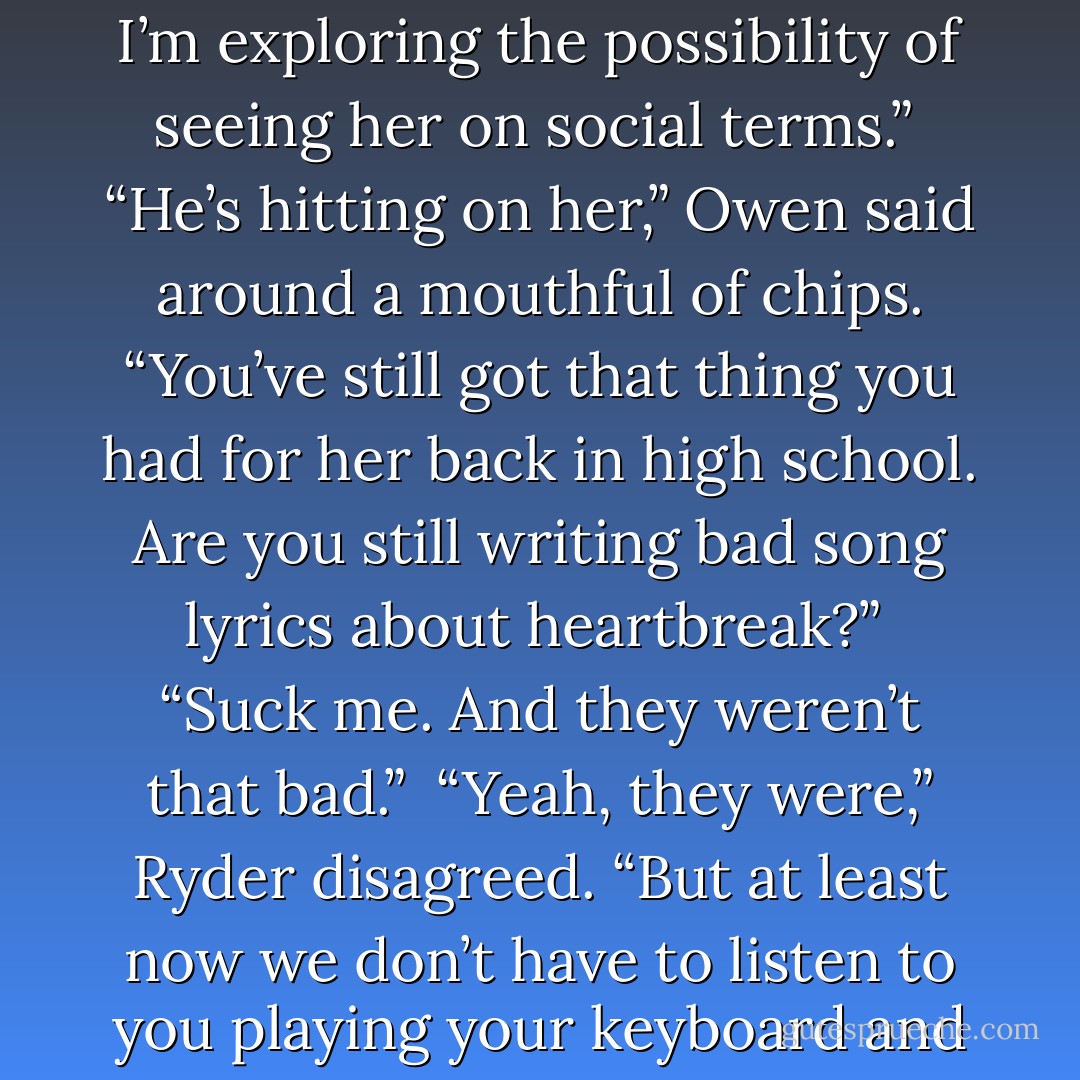 So, you’re hitting on Clare the Fair.”<br /><br />“I’m not hitting on her. I’m exploring the possibility of seeing her on social terms.”<br /><br />“He’s hitting on her,” Owen said around a mouthful of chips. “You’ve still got that thing you had for her back in high school. Are you still writing bad song lyrics about heartbreak?”<br /><br />“Suck me. And they weren’t that bad.”<br /><br />“Yeah, they were,” Ryder disagreed. “But at least now we don’t have to listen to you playing your keyboard and howling them down the hall. - Nora Roberts