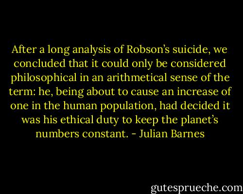 After a long analysis of Robson’s suicide, we concluded that it could only be considered philosophical in an arithmetical sense of the term: he, being about to cause an increase of one in the human population, had decided it was his ethical duty to keep the planet’s numbers constant. - Julian Barnes