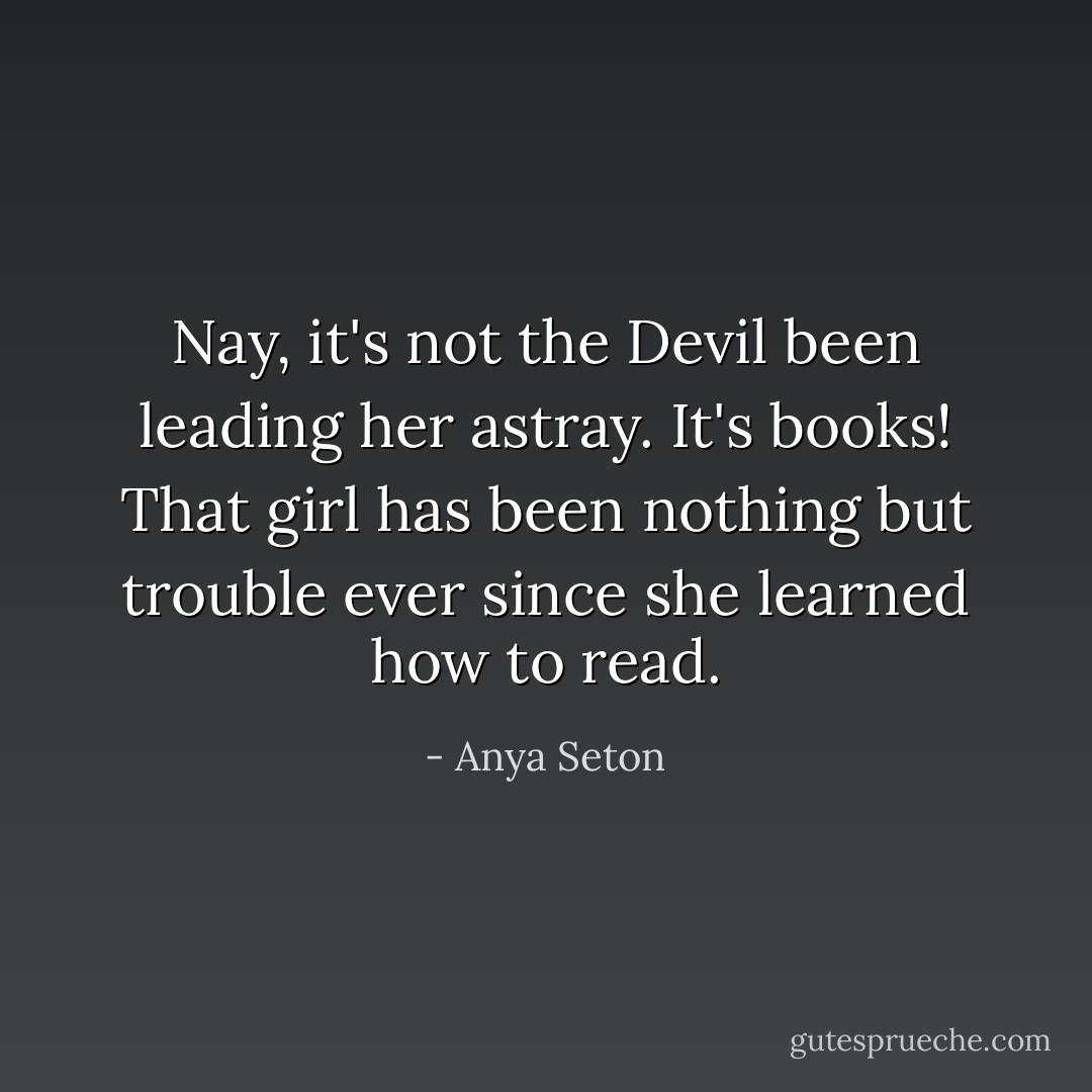 Nay, it's not the Devil been leading her astray. It's books! That girl has been nothing but trouble ever since she learned how to read. - Anya Seton