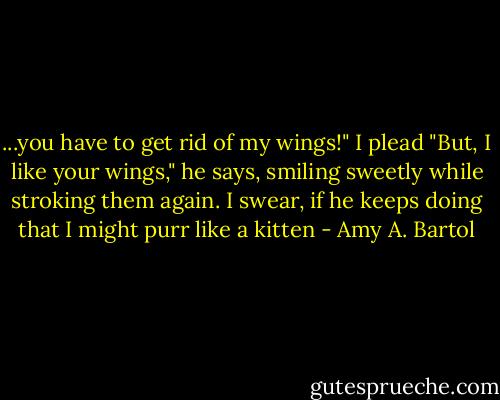 ...you have to get rid of my wings!" I plead<br />"But, I like your wings," he says, smiling sweetly while stroking them again.<br />I swear, if he keeps doing that I might purr like a kitten - Amy A. Bartol