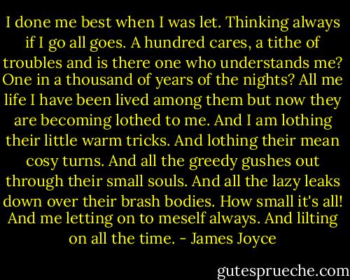 I done me best when I was let. Thinking always if I go all goes. A hundred cares, a tithe of troubles and is there one who understands me? One in a thousand of years of the nights? All me life I have been lived among them but now they are becoming lothed to me. And I am lothing their little warm tricks. And lothing their mean cosy turns. And all the greedy gushes out through their small souls. And all the lazy leaks down over their brash bodies. How small it's all! And me letting on to meself always. And lilting on all the time. - James Joyce