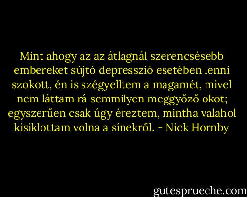 Mint ahogy az az átlagnál szerencsésebb embereket sújtó depresszió esetében lenni szokott, én is szégyelltem a magamét, mivel nem láttam rá semmilyen meggyőző okot; egyszerűen csak úgy éreztem, mintha valahol kisiklottam volna a sínekről. - Nick Hornby