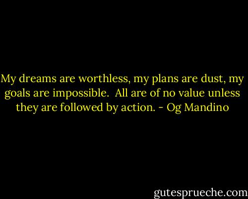 My dreams are worthless, my plans are dust, my goals are impossible.<br /><br />All are of no value unless they are followed by action. - Og Mandino