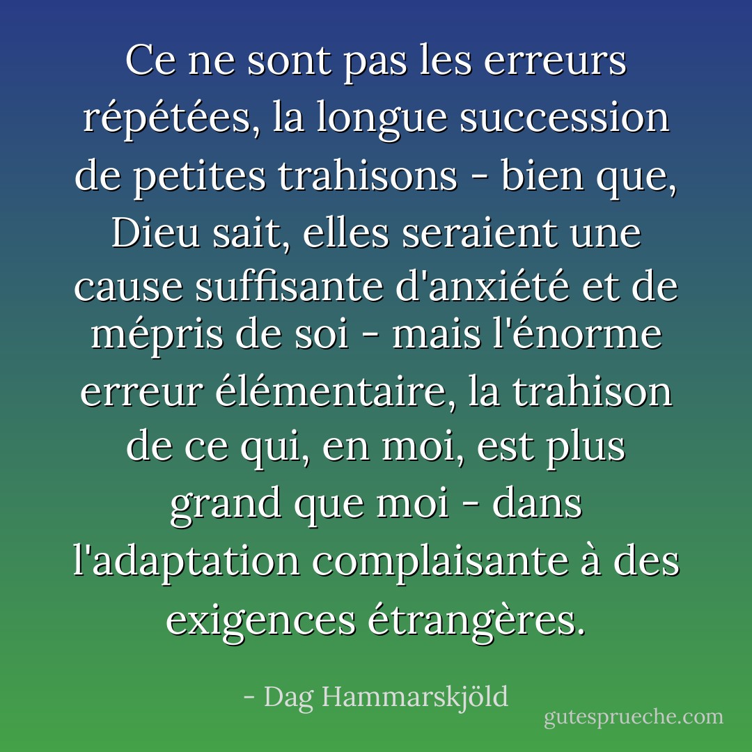 Ce ne sont pas les erreurs répétées, la longue succession de petites trahisons - bien que, Dieu sait, elles seraient une cause suffisante d'anxiété et de mépris de soi - mais l'énorme erreur élémentaire, la trahison de ce qui, en moi, est plus grand que moi - dans l'adaptation complaisante à des exigences étrangères. - Dag Hammarskjöld