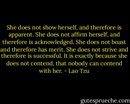 She does not show herself, and therefore is apparent. She does not affirm herself, and therefore is acknowledged. She does not boast and therefore has merit. She does not strive and therefore is successful. It is exactly because she does not contend, that nobody can contend with her. - Lao Tzu