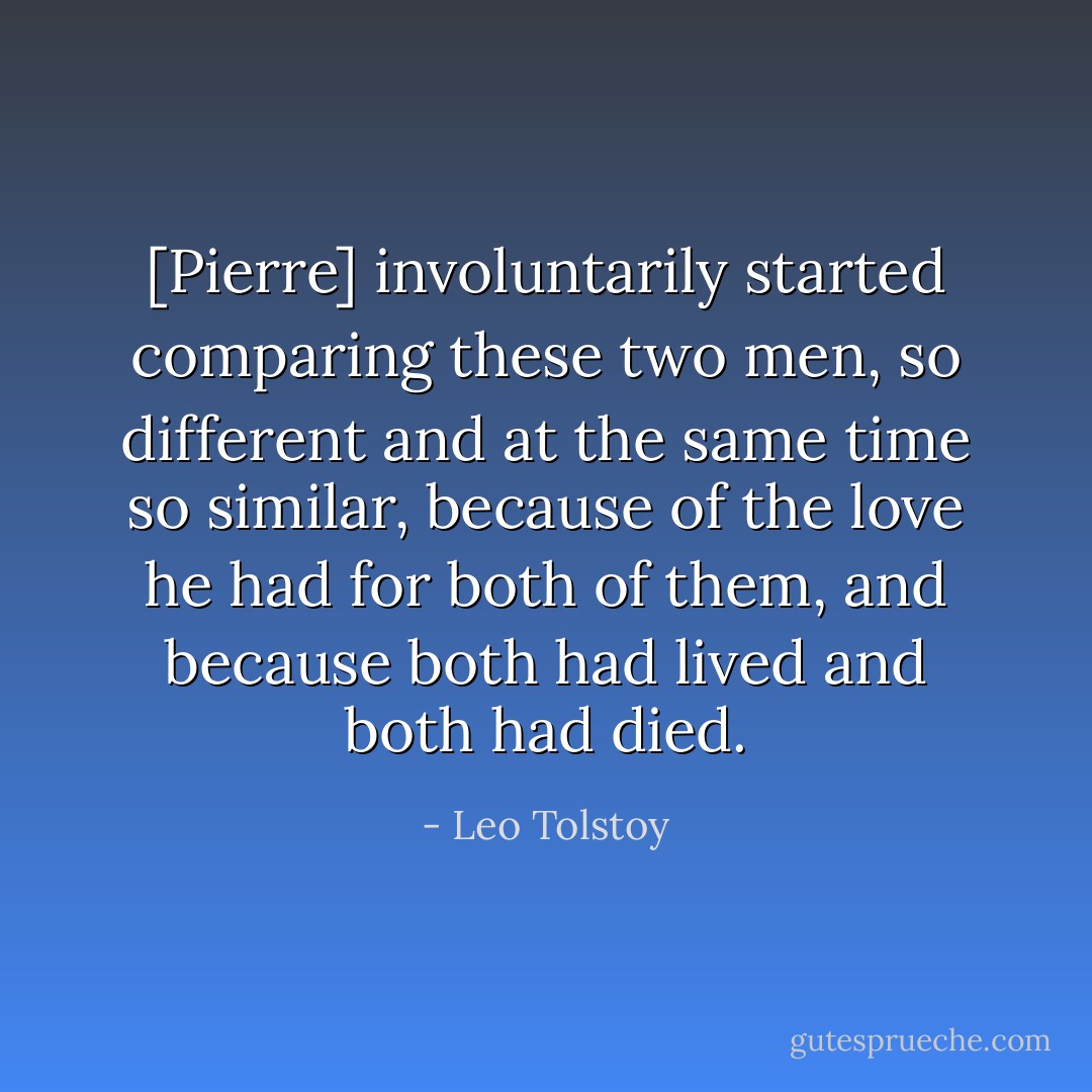 [Pierre] involuntarily started comparing these two men, so different and at the same time so similar, because of the love he had for both of them, and because both had lived and both had died. - Leo Tolstoy