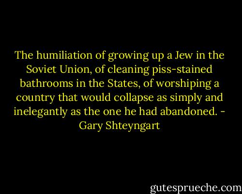 The humiliation of growing up a Jew in the Soviet Union, of cleaning piss-stained bathrooms in the States, of worshiping a country that would collapse as simply and inelegantly as the one he had abandoned. - Gary Shteyngart
