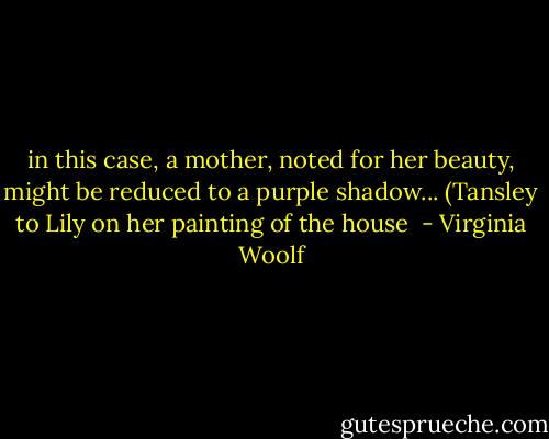 in this case, a mother, noted for her beauty, might be reduced to a purple shadow... (Tansley to Lily on her painting of the house  - Virginia Woolf