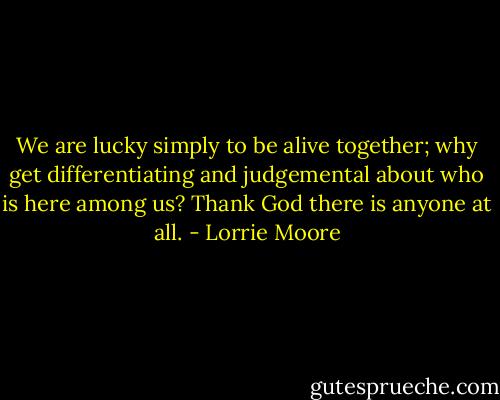 We are lucky simply to be alive together; why get differentiating and judgemental about who is here among us? Thank God there is anyone at all. - Lorrie Moore