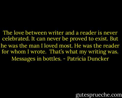 The love between writer and a reader is never celebrated. It can never be proved to exist. But he was the man I loved most. He was the reader for whom I wrote.<br /><br />That’s what my writing was. Messages in bottles. - Patricia Duncker