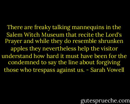 There are freaky talking mannequins in the Salem Witch Museum that recite the Lord's Prayer and while they do resemble shrunken apples they nevertheless help the visitor understand how hard it must have been for the condemned to say the line about forgiving those who trespass against us. - Sarah Vowell