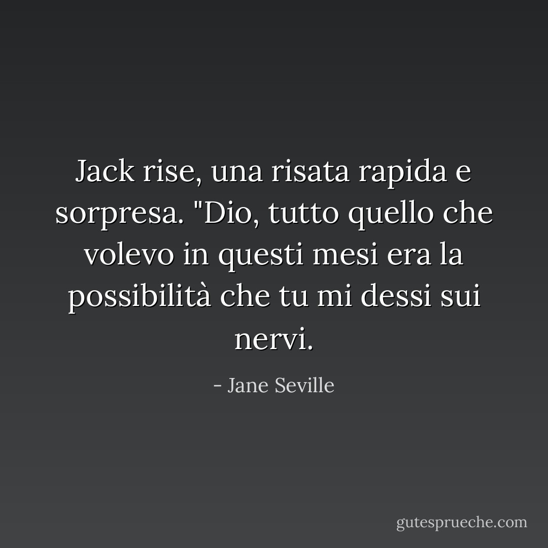 Jack rise, una risata rapida e sorpresa. "Dio, tutto quello che volevo in questi mesi era la possibilità che tu mi dessi sui nervi. - Jane Seville
