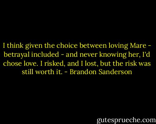 I think given the choice between loving Mare - betrayal included - and never knowing her, I'd chose love. I risked, and I lost, but the risk was still worth it. - Brandon Sanderson