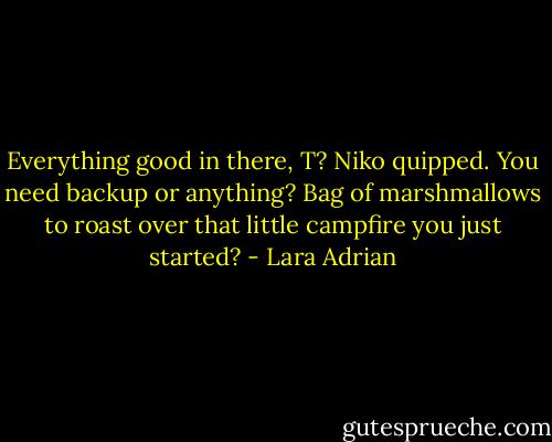 Everything good in there, T? Niko quipped. You need backup or anything? Bag of marshmallows to roast over that little campfire you just started? - Lara Adrian